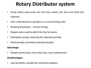 Rotary Distributor system
• Pump which pressurizes the fuel also meters the fuel and times the
injection.
• Fuel is distributed to cylinders in a correct firing order.
• Rotating distributor – correct timing.
• Poppet valve used to admit the fuel to nozzle.
• Distributor pumps metering the injected quantity.
• Electronically controlled solenoid actuator.
Advantage:
• Simple construction, low initial cost, easy maintenance
Disadvantages:
• Low durability, suitable for small bore engines.
 