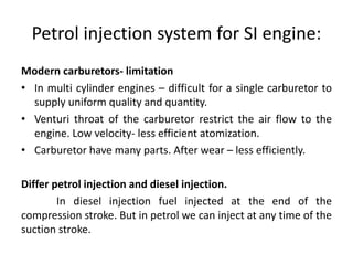 Petrol injection system for SI engine:
Modern carburetors- limitation
• In multi cylinder engines – difficult for a single carburetor to
supply uniform quality and quantity.
• Venturi throat of the carburetor restrict the air flow to the
engine. Low velocity- less efficient atomization.
• Carburetor have many parts. After wear – less efficiently.
Differ petrol injection and diesel injection.
In diesel injection fuel injected at the end of the
compression stroke. But in petrol we can inject at any time of the
suction stroke.
 
