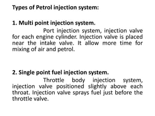 Types of Petrol injection system:
1. Multi point injection system.
Port injection system, injection valve
for each engine cylinder. Injection valve is placed
near the intake valve. It allow more time for
mixing of air and petrol.
2. Single point fuel injection system.
Throttle body injection system,
injection valve positioned slightly above each
throat. Injection valve sprays fuel just before the
throttle valve.
 
