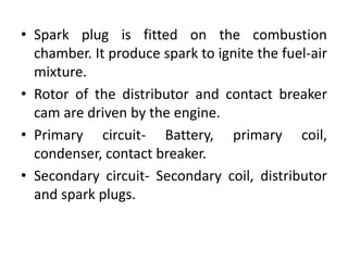 • Spark plug is fitted on the combustion
chamber. It produce spark to ignite the fuel-air
mixture.
• Rotor of the distributor and contact breaker
cam are driven by the engine.
• Primary circuit- Battery, primary coil,
condenser, contact breaker.
• Secondary circuit- Secondary coil, distributor
and spark plugs.
 