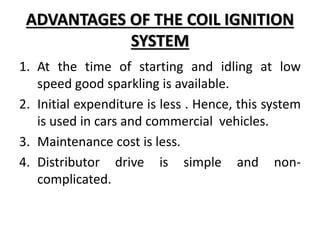 ADVANTAGES OF THE COIL IGNITION
SYSTEM
1. At the time of starting and idling at low
speed good sparkling is available.
2. Initial expenditure is less . Hence, this system
is used in cars and commercial vehicles.
3. Maintenance cost is less.
4. Distributor drive is simple and non-
complicated.
 