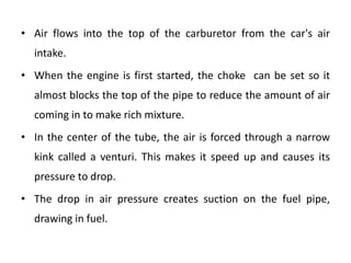 • Air flows into the top of the carburetor from the car's air
intake.
• When the engine is first started, the choke can be set so it
almost blocks the top of the pipe to reduce the amount of air
coming in to make rich mixture.
• In the center of the tube, the air is forced through a narrow
kink called a venturi. This makes it speed up and causes its
pressure to drop.
• The drop in air pressure creates suction on the fuel pipe,
drawing in fuel.
 
