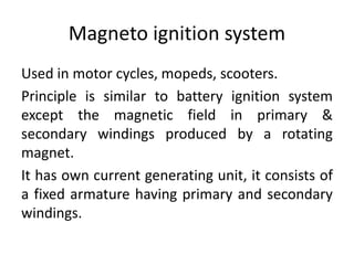 Magneto ignition system
Used in motor cycles, mopeds, scooters.
Principle is similar to battery ignition system
except the magnetic field in primary &
secondary windings produced by a rotating
magnet.
It has own current generating unit, it consists of
a fixed armature having primary and secondary
windings.
 