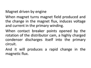Magnet driven by engine
When magnet turns magnet field produced and
the change in the magnet flux, induces voltage
and current in the primary winding.
When contact breaker points opened by the
rotation of the distributor cam, a highly charged
condenser discharges itself into the primary
circuit.
And it will produces a rapid change in the
magnetic flux.
 