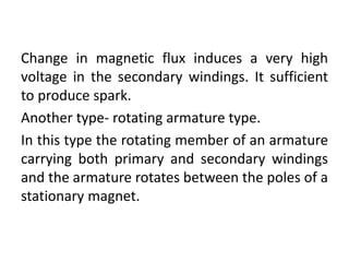 Change in magnetic flux induces a very high
voltage in the secondary windings. It sufficient
to produce spark.
Another type- rotating armature type.
In this type the rotating member of an armature
carrying both primary and secondary windings
and the armature rotates between the poles of a
stationary magnet.
 