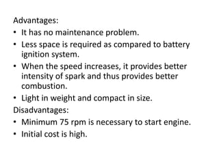 Advantages:
• It has no maintenance problem.
• Less space is required as compared to battery
ignition system.
• When the speed increases, it provides better
intensity of spark and thus provides better
combustion.
• Light in weight and compact in size.
Disadvantages:
• Minimum 75 rpm is necessary to start engine.
• Initial cost is high.
 