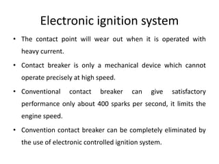 Electronic ignition system
• The contact point will wear out when it is operated with
heavy current.
• Contact breaker is only a mechanical device which cannot
operate precisely at high speed.
• Conventional contact breaker can give satisfactory
performance only about 400 sparks per second, it limits the
engine speed.
• Convention contact breaker can be completely eliminated by
the use of electronic controlled ignition system.
 