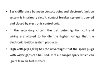 • Basic difference between contact point and electronic ignition
system is in primary circuit, contact breaker system is opened
and closed by electronic control unit.
• In the secondary circuit, the distributor, ignition coil and
wiring are altered to handle the higher voltage that the
electronic ignition system produces.
• High voltage(47,000) has the advantages that the spark plugs
with wider gaps can be used. It result longer spark which can
ignite lean air fuel mixture .
 