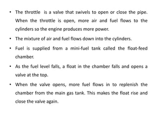 • The throttle is a valve that swivels to open or close the pipe.
When the throttle is open, more air and fuel flows to the
cylinders so the engine produces more power.
• The mixture of air and fuel flows down into the cylinders.
• Fuel is supplied from a mini-fuel tank called the float-feed
chamber.
• As the fuel level falls, a float in the chamber falls and opens a
valve at the top.
• When the valve opens, more fuel flows in to replenish the
chamber from the main gas tank. This makes the float rise and
close the valve again.
 