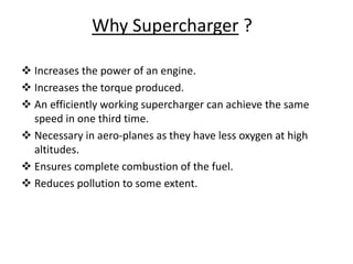 Why Supercharger ?
 Increases the power of an engine.
 Increases the torque produced.
 An efficiently working supercharger can achieve the same
speed in one third time.
 Necessary in aero-planes as they have less oxygen at high
altitudes.
 Ensures complete combustion of the fuel.
 Reduces pollution to some extent.
 