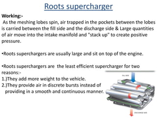 As the meshing lobes spin, air trapped in the pockets between the lobes
is carried between the fill side and the discharge side & Large quantities
of air move into the intake manifold and "stack up" to create positive
pressure.
•Roots superchargers are usually large and sit on top of the engine.
•Roots superchargers are the least efficient supercharger for two
reasons:-
1.)They add more weight to the vehicle.
2.)They provide air in discrete bursts instead of
providing in a smooth and continuous manner.
Roots supercharger
Working:-
 