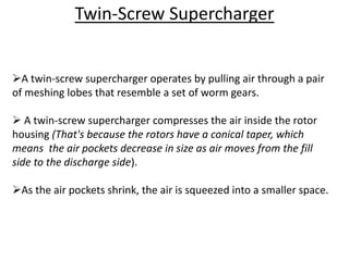 Twin-Screw Supercharger
A twin-screw supercharger operates by pulling air through a pair
of meshing lobes that resemble a set of worm gears.
 A twin-screw supercharger compresses the air inside the rotor
housing (That's because the rotors have a conical taper, which
means the air pockets decrease in size as air moves from the fill
side to the discharge side).
As the air pockets shrink, the air is squeezed into a smaller space.
 