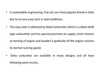 • In automobile engineering, Fiat cars are most popular brand in India
due to its very easy start in cold conditions.
• This easy start is obtained by Solex Carburetor which is a down draft
type carburettor and has special provisions to supply, richer mixture
at starting of engine and weaken it gradually till the engine reaches
its normal running speed.
• Solex carburetor are available in many designs and all have
following work circuits,
 