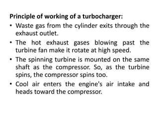 Principle of working of a turbocharger:
• Waste gas from the cylinder exits through the
exhaust outlet.
• The hot exhaust gases blowing past the
turbine fan make it rotate at high speed.
• The spinning turbine is mounted on the same
shaft as the compressor. So, as the turbine
spins, the compressor spins too.
• Cool air enters the engine's air intake and
heads toward the compressor.
 