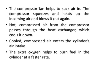 • The compressor fan helps to suck air in. The
compressor squeezes and heats up the
incoming air and blows it out again.
• Hot, compressed air from the compressor
passes through the heat exchanger, which
cools it down.
• Cooled, compressed air enters the cylinder's
air intake.
• The extra oxygen helps to burn fuel in the
cylinder at a faster rate.
 