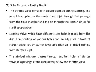 01) Solex Carburetor Starting Circuit:
• The throttle valve remains in closed position during starting. The
petrol is supplied to the starter petrol jet through first passage
from the float chamber and the air through the starter air jet for
starting operation.
• Starting Valve which have different sizes hole, is made from flat
disc. The position of various holes can be adjusted in front of
starter petrol jet by starter lever and then air is mixed coming
from starter air jet .
• This air-fuel mixture, passes through another holes of starter
valve, in a passage of the carburetor, below the throttle valve.
 