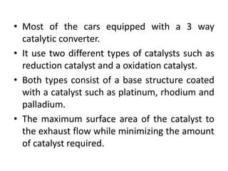 • Most of the cars equipped with a 3 way
catalytic converter.
• It use two different types of catalysts such as
reduction catalyst and a oxidation catalyst.
• Both types consist of a base structure coated
with a catalyst such as platinum, rhodium and
palladium.
• The maximum surface area of the catalyst to
the exhaust flow while minimizing the amount
of catalyst required.
 