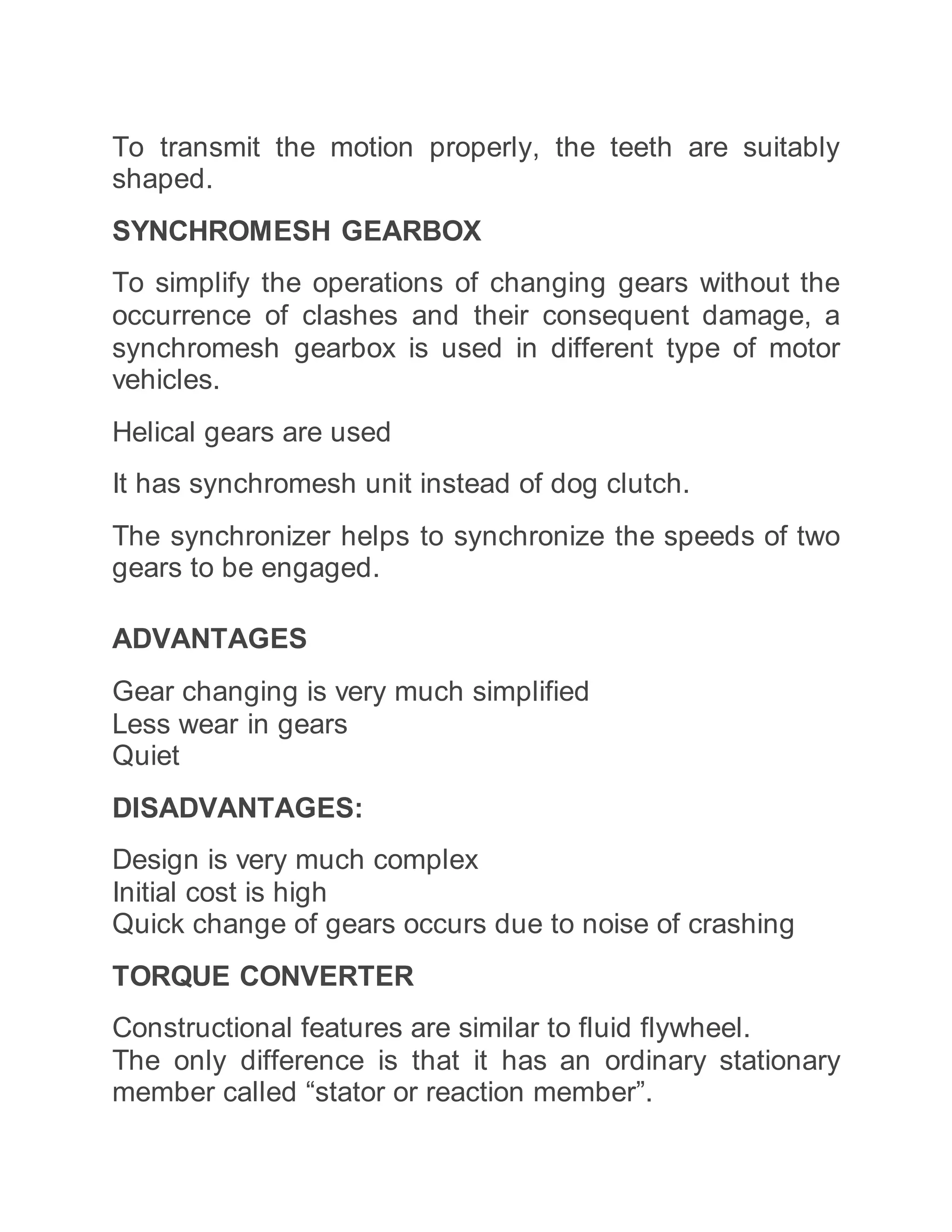 To transmit the motion properly, the teeth are suitably
shaped.
SYNCHROMESH GEARBOX
To simplify the operations of changing gears without the
occurrence of clashes and their consequent damage, a
synchromesh gearbox is used in different type of motor
vehicles.
Helical gears are used
It has synchromesh unit instead of dog clutch.
The synchronizer helps to synchronize the speeds of two
gears to be engaged.
ADVANTAGES
Gear changing is very much simplified
Less wear in gears
Quiet
DISADVANTAGES:
Design is very much complex
Initial cost is high
Quick change of gears occurs due to noise of crashing
TORQUE CONVERTER
Constructional features are similar to fluid flywheel.
The only difference is that it has an ordinary stationary
member called “stator or reaction member”.
 