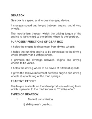 GEARBOX
Gearbox is a speed and torque changing device.
It changes speed and torque between engine and driving
wheels.
The mechanism through which the driving torque of the
engine is transmitted to the driving wheel is the gearbox.
PURPOSES/ FUNCTIONS OF GEAR BOX
It helps the engine to disconnect from driving wheels.
It helps the running engine to be connected to the driving
wheel smoothly and without shock.
It provides the leverage between engine and driving
wheels to be varied.
It helps the driving wheel to be driven at different speeds.
It gives the relative movement between engine and driving
wheels due to flexing of the road springs.
TRACTIVE EFFORT
The torque available on the wheel produces a driving force
which is parallel to the road known as “Tractive effort”.
TYPES OF GEARBOX
1. Manual transmission
i) sliding mesh gearbox
 
