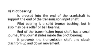 II) Pilot bearing:
Is pressed into the end of the crankshaft to
support the end of the transmission input shaft.
Pilot bearing is a solid bronze bushing, but is
also may be a roller or ball bearing.
End of the transmission input shaft has a small
journal, this journal slides inside the pilot bearing.
It prevents the transmission shaft and clutch
disc from up and down movement.
 