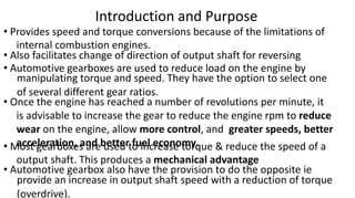 Introduction and Purpose
• Provides speed and torque conversions because of the limitations of
internal combustion engines.
• Also facilitates change of direction of output shaft for reversing
• Automotive gearboxes are used to reduce load on the engine by
manipulating torque and speed. They have the option to select one
of several different gear ratios.
• Once the engine has reached a number of revolutions per minute, it
is advisable to increase the gear to reduce the engine rpm to reduce
wear on the engine, allow more control, and greater speeds, better
acceleration, and better fuel economy.• Most gearboxes are used to increase torque & reduce the speed of a
output shaft. This produces a mechanical advantage
• Automotive gearbox also have the provision to do the opposite ie
provide an increase in output shaft speed with a reduction of torque
(overdrive).
 