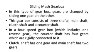 Sliding Mesh Gearbox
• In this type of gear box, gears are changed by
sliding one gear on the other.
• This gear box consists of three shafts; main shaft,
clutch shaft and a counter shaft.
• In a four speed gear box (which includes one
reverse gear), the counter shaft has four gears
which are rigidly connected to it.
• Clutch shaft has one gear and main shaft has two
gears.
 