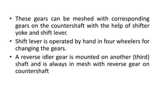 • These gears can be meshed with corresponding
gears on the countershaft with the help of shifter
yoke and shift lever.
• Shift lever is operated by hand in four wheelers for
changing the gears.
• A reverse idler gear is mounted on another (third)
shaft and is always in mesh with reverse gear on
countershaft
 
