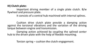 III) Clutch plate:
Important driving member of a single plate clutch. B/w
flywheel and pressure plate.
It consists of a central hub machined with internal splines.
Cushion drive clutch plate provide a damping action
against the torsional vibrations and the variation of the driving
torque between engine and transmission.
Damping action achieved by coupling the splined center
hub to the driven plate with the help of flexible mounting.
Torsion spring – cushion the clutch engagement.
 