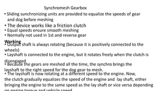 Synchromesh Gearbox
• Sliding sunchronizing units are provided to equalize the speeds of gear
and dog before meshing
• The device works like a friction clutch
• Equal speeds ensure smooth meshing
• Normally not used in 1st and reverse gear
Working
• Output shaft is always rotating (because it is positively connected to the
wheels)
• Layshaft is connected to the engine, but it rotates freely when the clutch is
disengaged
• Because the gears are meshed all the time, the synchro brings the
layshaft to the right speed for the dog gear to mesh.
• The layshaft is now rotating at a different speed to the engine. Now,
the clutch gradually equalizes the speed of the engine and lay shaft, either
bringing the engine to the same speed as the lay shaft or vice versa depending
 