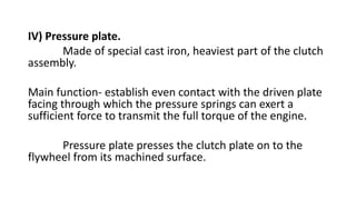 IV) Pressure plate.
Made of special cast iron, heaviest part of the clutch
assembly.
Main function- establish even contact with the driven plate
facing through which the pressure springs can exert a
sufficient force to transmit the full torque of the engine.
Pressure plate presses the clutch plate on to the
flywheel from its machined surface.
 
