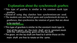 Explanation about the synchromesh gearbox
• This type of gearbox is similar to the constant mesh type
gearbox.
• Instead of using dog clutches here synchronizers are used.
• The modern cars use helical gears and synchromesh devices in
gearboxes, that synchronize the rotation of gears that are about
to be meshed
SYNCHRONIZERS
• This type of gearbox is similar to the constant mesh type in
that all the gears on the main shaft are in constant mesh
with the corresponding gears on the lay shaft.
• The gears on the lay shaft are fixed to it while those on the
main shaft are free to rotate on the same.
 