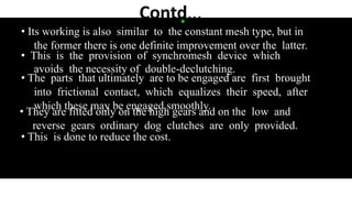 Contd͙...
• Its working is also similar to the constant mesh type, but in
the former there is one definite improvement over the latter.
• This is the provision of synchromesh device which
avoids the necessity of double-declutching.
• The parts that ultimately are to be engaged are first brought
into frictional contact, which equalizes their speed, after
which these may be engaged smoothly.
• They are fitted only on the high gears and on the low and
reverse gears ordinary dog clutches are only provided.
• This is done to reduce the cost.
 