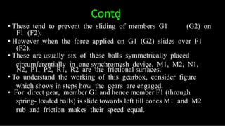 Contd͙
• These tend to prevent the sliding of members G1 (G2) on
F1 (F2).
• However when the force applied on G1 (G2) slides over F1
(F2).
• These are usually six of these balls symmetrically placed
circumferentially in one synchromesh device. M1, M2, N1,
N2, P1, P2, R1, R2 are the frictional surfaces.
• To understand the working of this gearbox, consider figure
which shows in steps how the gears are engaged.
• For direct gear, member G1 and hence member F1 (through
spring- loaded balls) is slide towards left till cones M1 and M2
rub and friction makes their speed equal.
 