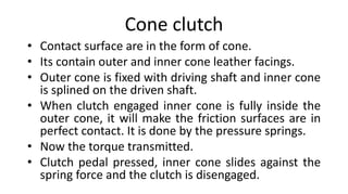 Cone clutch
• Contact surface are in the form of cone.
• Its contain outer and inner cone leather facings.
• Outer cone is fixed with driving shaft and inner cone
is splined on the driven shaft.
• When clutch engaged inner cone is fully inside the
outer cone, it will make the friction surfaces are in
perfect contact. It is done by the pressure springs.
• Now the torque transmitted.
• Clutch pedal pressed, inner cone slides against the
spring force and the clutch is disengaged.
 
