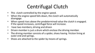 Centrifugal Clutch
• This clutch controlled by the engine speed.
• When the engine speed falls down, the clutch will automatically
disengage.
• When speed rises above the predetermined value the clutch is engaged.
If the speed increases, centrifugal force will increase.
• have two members; driving and driven
• Driven member is just a drum which enclose the driving member.
• The driving member consists of a spider, shoes having friction lining at
outer end and springs.
• Shoes are attached to the spider by means of springs.
 