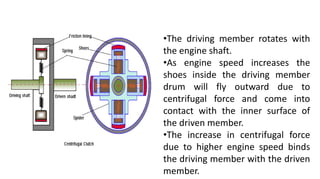 •The driving member rotates with
the engine shaft.
•As engine speed increases the
shoes inside the driving member
drum will fly outward due to
centrifugal force and come into
contact with the inner surface of
the driven member.
•The increase in centrifugal force
due to higher engine speed binds
the driving member with the driven
member.
 