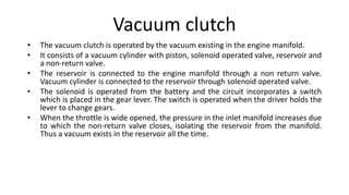 Vacuum clutch
• The vacuum clutch is operated by the vacuum existing in the engine manifold.
• It consists of a vacuum cylinder with piston, solenoid operated valve, reservoir and
a non-return valve.
• The reservoir is connected to the engine manifold through a non return valve.
Vacuum cylinder is connected to the reservoir through solenoid operated valve.
• The solenoid is operated from the battery and the circuit incorporates a switch
which is placed in the gear lever. The switch is operated when the driver holds the
lever to change gears.
• When the throttle is wide opened, the pressure in the inlet manifold increases due
to which the non-return valve closes, isolating the reservoir from the manifold.
Thus a vacuum exists in the reservoir all the time.
 