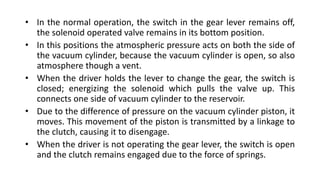 • In the normal operation, the switch in the gear lever remains off,
the solenoid operated valve remains in its bottom position.
• In this positions the atmospheric pressure acts on both the side of
the vacuum cylinder, because the vacuum cylinder is open, so also
atmosphere though a vent.
• When the driver holds the lever to change the gear, the switch is
closed; energizing the solenoid which pulls the valve up. This
connects one side of vacuum cylinder to the reservoir.
• Due to the difference of pressure on the vacuum cylinder piston, it
moves. This movement of the piston is transmitted by a linkage to
the clutch, causing it to disengage.
• When the driver is not operating the gear lever, the switch is open
and the clutch remains engaged due to the force of springs.
 