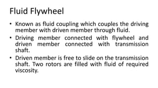 Fluid Flywheel
• Known as fluid coupling which couples the driving
member with driven member through fluid.
• Driving member connected with flywheel and
driven member connected with transmission
shaft.
• Driven member is free to slide on the transmission
shaft. Two rotors are filled with fluid of required
viscosity.
 