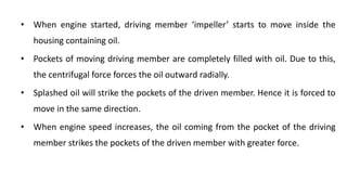 • When engine started, driving member ‘impeller’ starts to move inside the
housing containing oil.
• Pockets of moving driving member are completely filled with oil. Due to this,
the centrifugal force forces the oil outward radially.
• Splashed oil will strike the pockets of the driven member. Hence it is forced to
move in the same direction.
• When engine speed increases, the oil coming from the pocket of the driving
member strikes the pockets of the driven member with greater force.
 