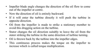 • Impeller blade angle changes the direction of the oil flow to come
out of the impeller at centre.
• Now the direction of oil is entirely backward.
• If it will enter the turbine directly it will push the turbine in
opposite direction.
• Oil from the impeller is made to strike a stationary member to
avoid this dragging action on the turbine.
• Stator changes the oil direction suitably to leave the oil from the
stator striking the turbine in the same direction of turbine turning.
• Oil is thrown back by the turbine into the impeller edges.
• This continuous process makes the torque on the impeller to
increase which is called torque multiplication.
 