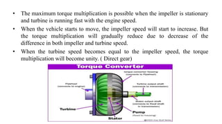 • The maximum torque multiplication is possible when the impeller is stationary
and turbine is running fast with the engine speed.
• When the vehicle starts to move, the impeller speed will start to increase. But
the torque multiplication will gradually reduce due to decrease of the
difference in both impeller and turbine speed.
• When the turbine speed becomes equal to the impeller speed, the torque
multiplication will become unity. ( Direct gear)
 