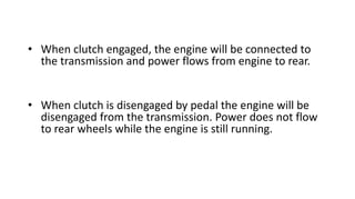 • When clutch engaged, the engine will be connected to
the transmission and power flows from engine to rear.
• When clutch is disengaged by pedal the engine will be
disengaged from the transmission. Power does not flow
to rear wheels while the engine is still running.
 