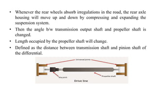 • Whenever the rear wheels absorb irregulations in the road, the rear axle
housing will move up and down by compressing and expanding the
suspension system.
• Then the angle b/w transmission output shaft and propeller shaft is
changed.
• Length occupied by the propeller shaft will change.
• Defined as the distance between transmission shaft and pinion shaft of
the differential.
 