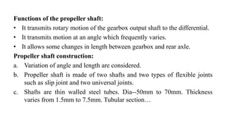 Functions of the propeller shaft:
• It transmits rotary motion of the gearbox output shaft to the differential.
• It transmits motion at an angle which frequently varies.
• It allows some changes in length between gearbox and rear axle.
Propeller shaft construction:
a. Variation of angle and length are considered.
b. Propeller shaft is made of two shafts and two types of flexible joints
such as slip joint and two universal joints.
c. Shafts are thin walled steel tubes. Dia--50mm to 70mm. Thickness
varies from 1.5mm to 7.5mm. Tubular section…
 