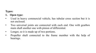 Types:
1. Open type:
• Used in heavy commercial vehicle, has tubular cross section but it is
not enclosed.
• Two universal joints are connected with each end. One with gearbox
main shaft another one with pinion of differential.
• Longer, so it is made up of two portions.
• Propeller shaft connected to the frame member with the help of
bearings.
 