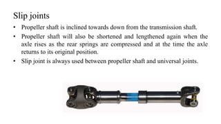 Slip joints
• Propeller shaft is inclined towards down from the transmission shaft.
• Propeller shaft will also be shortened and lengthened again when the
axle rises as the rear springs are compressed and at the time the axle
returns to its original position.
• Slip joint is always used between propeller shaft and universal joints.
 