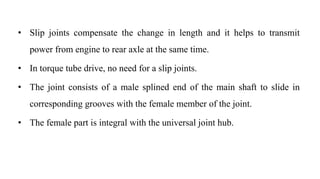 • Slip joints compensate the change in length and it helps to transmit
power from engine to rear axle at the same time.
• In torque tube drive, no need for a slip joints.
• The joint consists of a male splined end of the main shaft to slide in
corresponding grooves with the female member of the joint.
• The female part is integral with the universal joint hub.
 