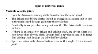 Types of universal joints
Variable velocity joints:
• Both the driven and driving shafts do not turn at the same speed.
• The driven and driving shafts should be placed in a straight line to turn
at the same speed through each part of a revolution.
• Practically is not possible in any automobile. The drive shaft is always
inclined.
• If there is an angle b/w driven and driving shaft, the driven shaft will
turn lower than driving shaft through half a revolution and it is faster
than driving shaft through the other half revolution.
• Speed variation in the driven shaft increase in flex angle of the universal
joint.
 