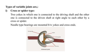 Types of variable joints are,:
i) Cross or spider type:
Two yokes in which one is connected to the driving shaft and the other
one is connected to the driven shaft at right angle to each other by a
cross or spider.
Needle type bearings are mounted b/w yokes and cross ends.
 
